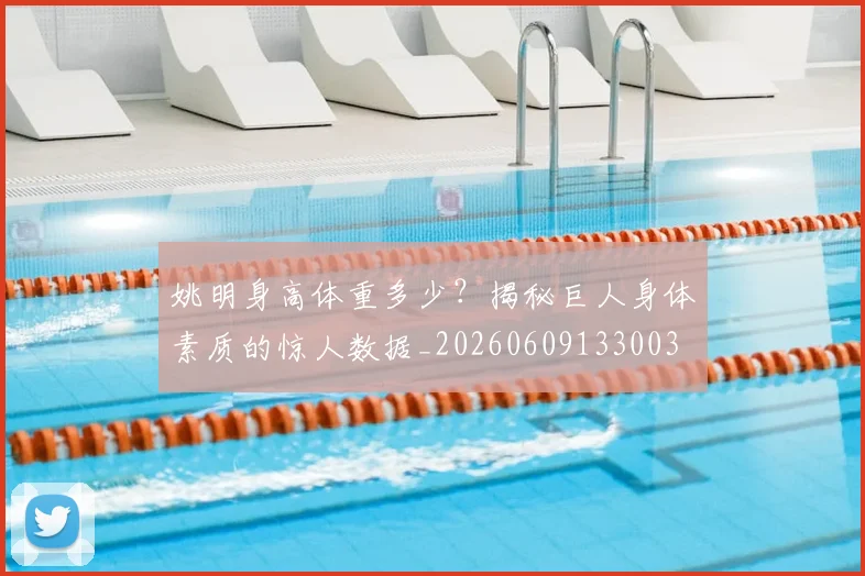 姚明身高体重多少?揭秘巨人身体素质的惊人数据_20260609133003