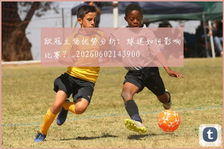 欧冠主场优势分析:球迷如何影响比赛?_20260602143900