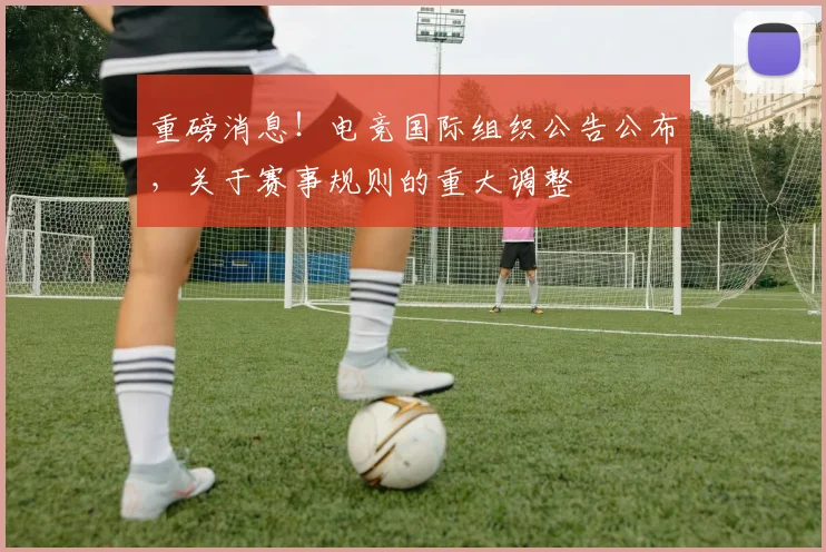 重磅消息!电竞国际组织公告公布,关于赛事规则的重大调整