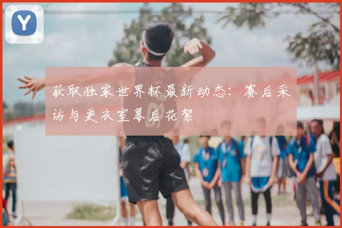 获取独家世界杯最新动态:赛后采访与更衣室幕后花絮