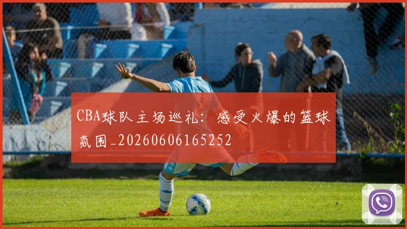 CBA球队主场巡礼：感受火爆的篮球氛围_20260606165252