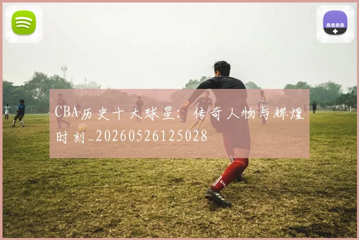 CBA历史十大球星:传奇人物与辉煌时刻_20260526125028